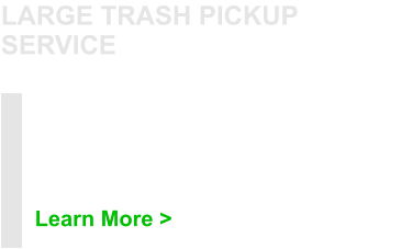 Need to get rid of an appliance or furniture? How about items that are too large for regular pickup? Then this service may be the right one for you. Learn More > LARGE TRASH PICKUP SERVICE